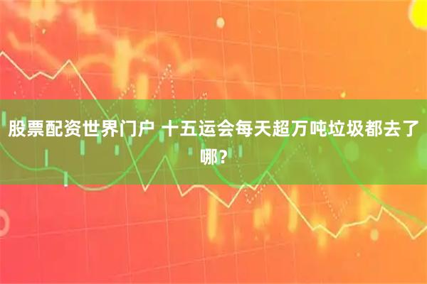 股票配资世界门户 十五运会每天超万吨垃圾都去了哪？