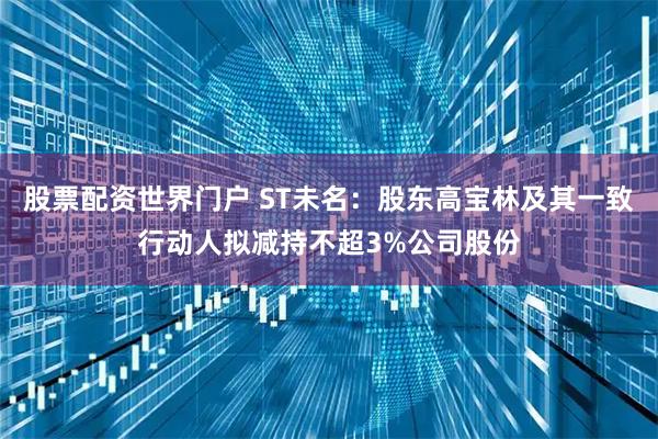 股票配资世界门户 ST未名：股东高宝林及其一致行动人拟减持不超3%公司股份