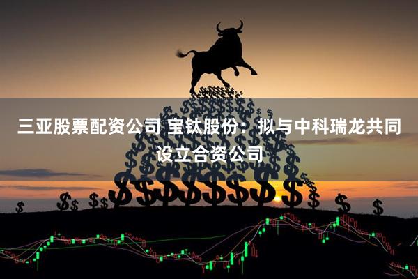 三亚股票配资公司 宝钛股份：拟与中科瑞龙共同设立合资公司