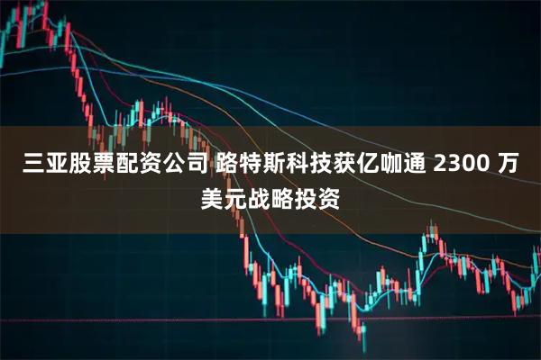 三亚股票配资公司 路特斯科技获亿咖通 2300 万美元战略投资