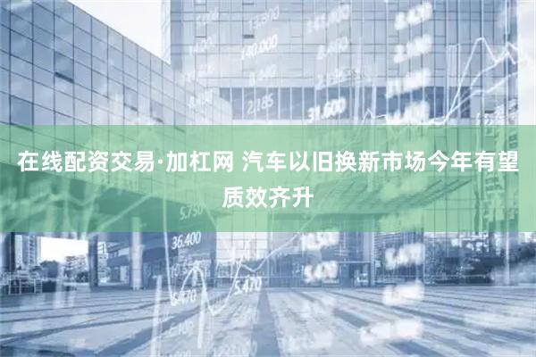 在线配资交易·加杠网 汽车以旧换新市场今年有望质效齐升