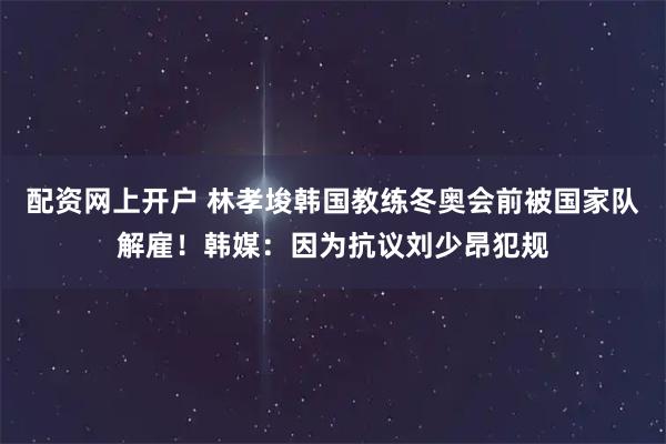 配资网上开户 林孝埈韩国教练冬奥会前被国家队解雇！韩媒：因为抗议刘少昂犯规