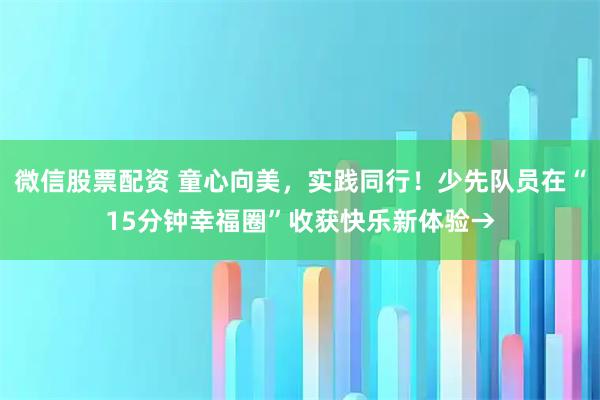 微信股票配资 童心向美，实践同行！少先队员在“15分钟幸福圈”收获快乐新体验→