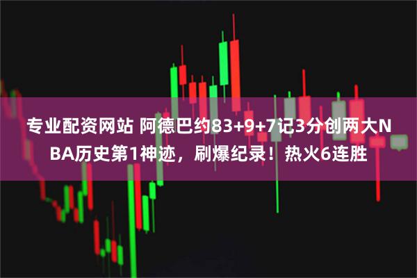 专业配资网站 阿德巴约83+9+7记3分创两大NBA历史第1神迹，刷爆纪录！热火6连胜
