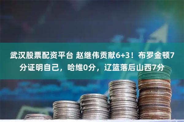 武汉股票配资平台 赵继伟贡献6+3！布罗金顿7分证明自己，哈维0分，辽篮落后山西7分