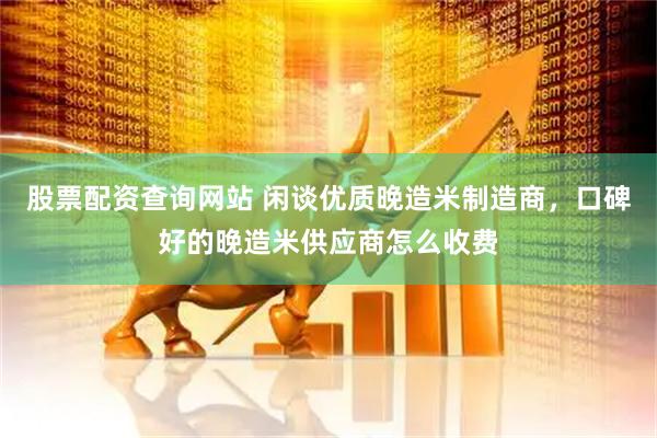 股票配资查询网站 闲谈优质晚造米制造商，口碑好的晚造米供应商怎么收费