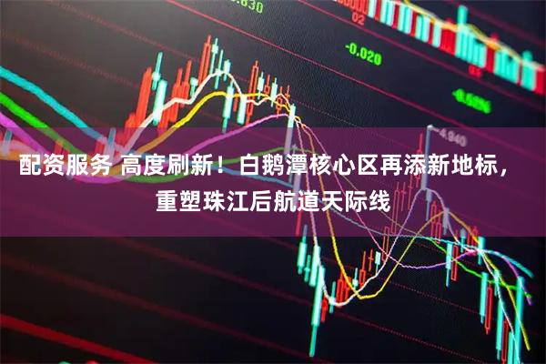 配资服务 高度刷新！白鹅潭核心区再添新地标， 重塑珠江后航道天际线